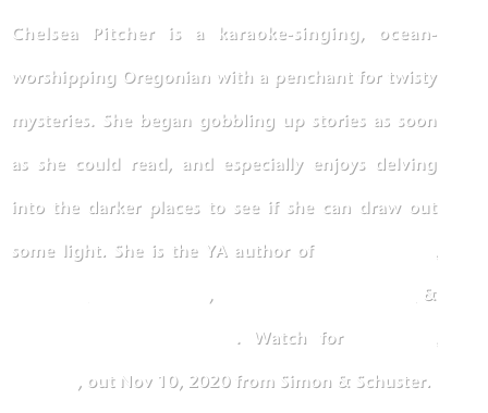 Chelsea Pitcher is a karaoke-singing, ocean-worshipping Oregonian with a penchant for twisty mysteries. She began gobbling up stories as soon as she could read, and especially enjoys delving into the darker places to see if she can draw out some light. She is the YA author of THIS LIE WILL KILL YOU, THE S-WORD, THE LAST CHANGELING & THE LAST FAERIE QUEEN. Watch for LIES LIKE POISON, out Nov 10, 2020 from Simon & Schuster.